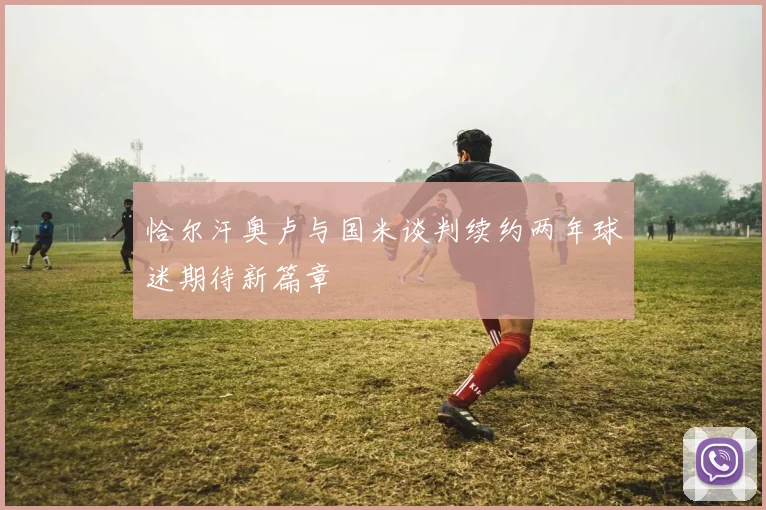 恰尔汗奥卢与国米谈判续约两年球迷期待新篇章