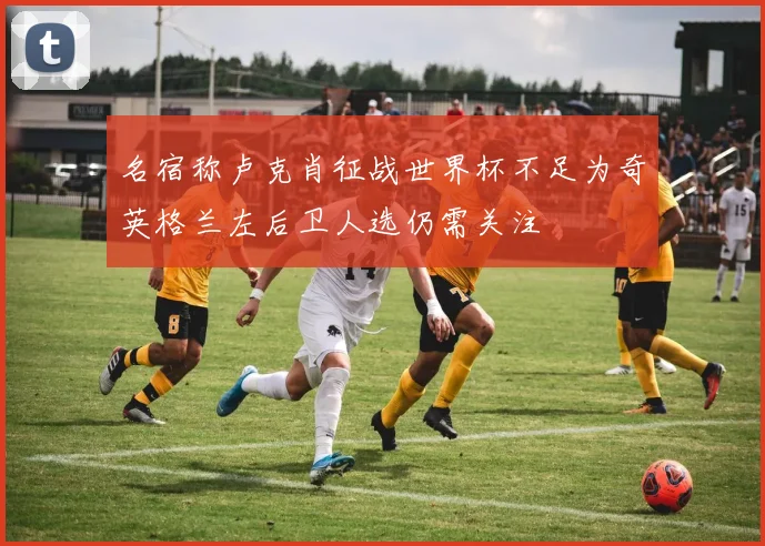 名宿称卢克肖征战世界杯不足为奇英格兰左后卫人选仍需关注