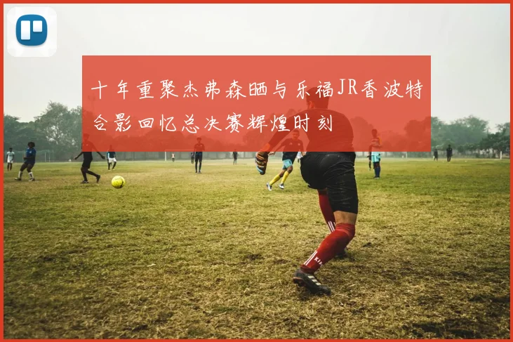 十年重聚杰弗森晒与乐福JR香波特合影回忆总决赛辉煌时刻