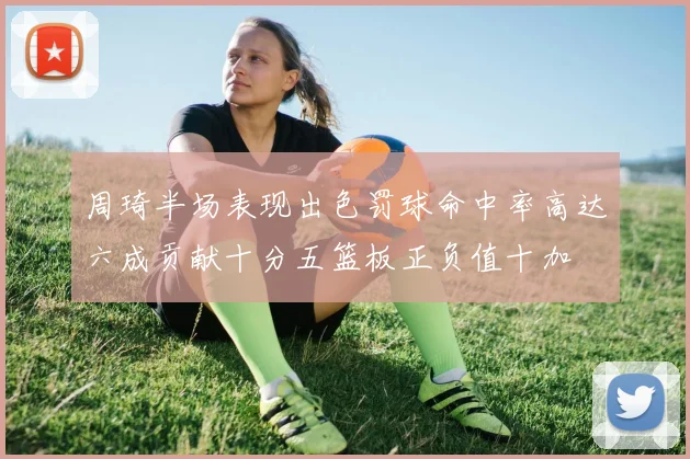 周琦半场表现出色罚球命中率高达六成贡献十分五篮板正负值十加
