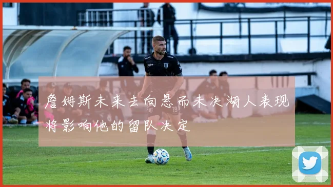 詹姆斯未来去向悬而未决湖人表现将影响他的留队决定