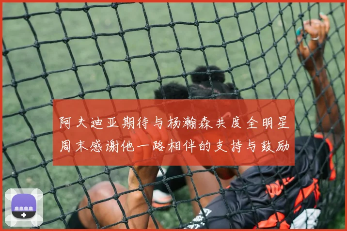 阿夫迪亚期待与杨瀚森共度全明星周末感谢他一路相伴的支持与鼓励