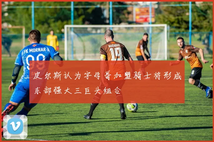 皮尔斯认为字母哥加盟骑士将形成东部强大三巨头组合