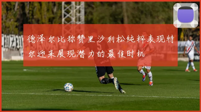 德泽尔比称赞里沙利松纯粹表现特尔迎来展现潜力的最佳时机
