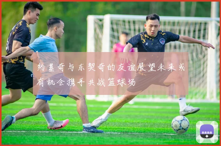 约基奇与东契奇的友谊展望未来或有机会携手共战篮球场