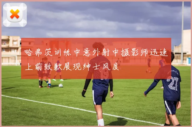 哈弗茨训练中意外射中摄影师迅速上前致歉展现绅士风度