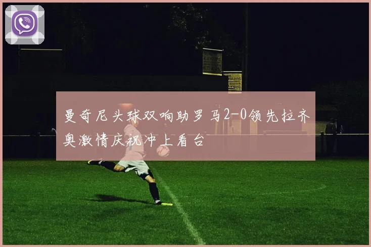 曼奇尼头球双响助罗马2-0领先拉齐奥激情庆祝冲上看台