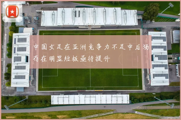 中国女足在亚洲竞争力不足中后场存在明显短板亟待提升