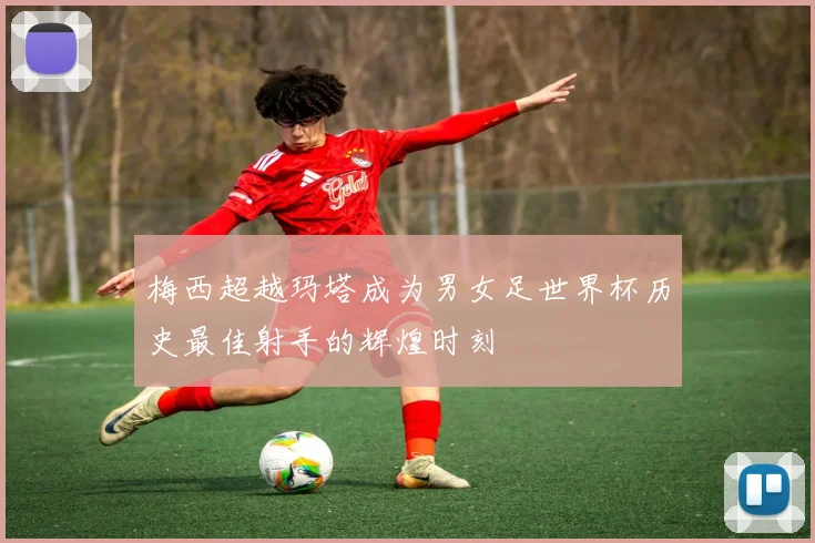梅西超越玛塔成为男女足世界杯历史最佳射手的辉煌时刻