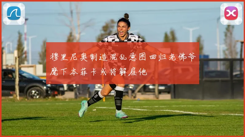 穆里尼奥制造混乱意图回归老佛爷麾下本菲卡或将解雇他