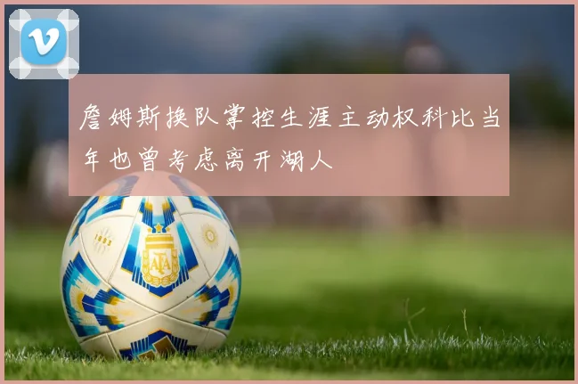 詹姆斯换队掌控生涯主动权科比当年也曾考虑离开湖人